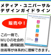 メディア・ユニバーサルデザインガイドライン販売中！この一冊で、ＭＵＤの社会的意義、適用範囲、技術等が体系的に理解できます。