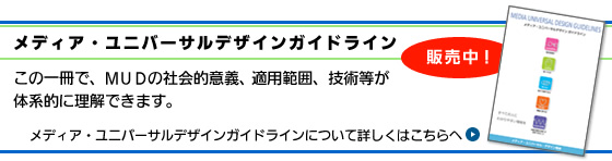 メディア・ユニバーサルデザインガイドライン販売中！この一冊で、ＭＵＤの社会的意義、適用範囲、技術等が体系的に理解できます。メディア・ユニバーサルデザインガイドラインについて詳しくはこちらへ